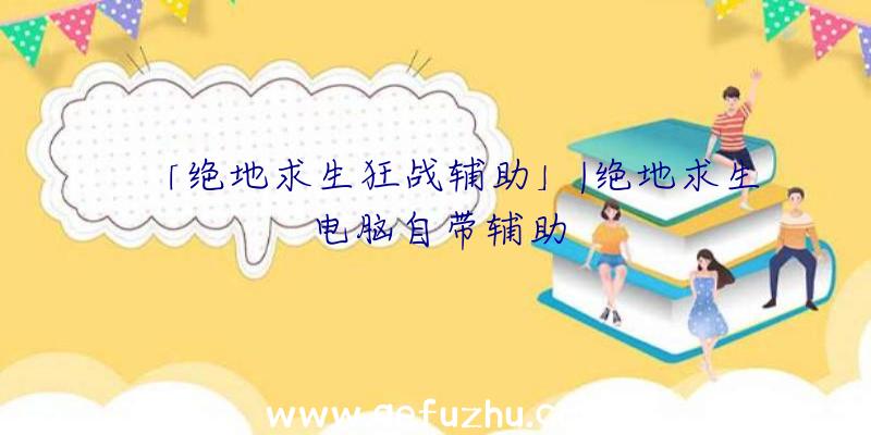 「绝地求生狂战辅助」|绝地求生电脑自带辅助
